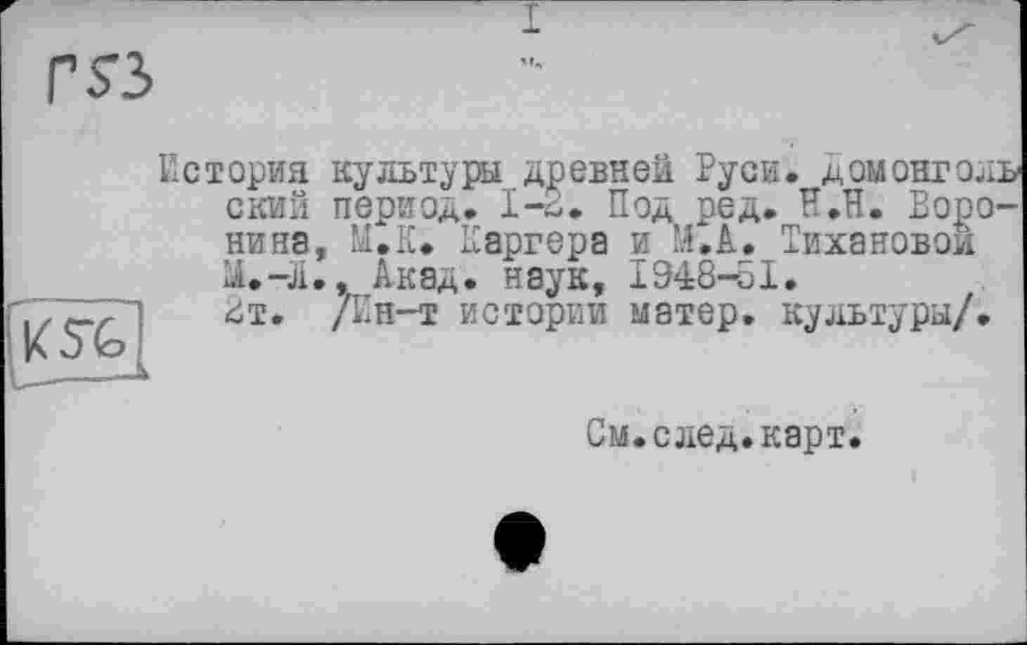 ﻿История культуры древней Руси. ДОМОНГОЛЬ ский период. 1-2. Под ред. Н.П. Боронина, М.К. Каргера и М.А. Тихановой LU-Л., Акад, наук, 1948-51.
£т. Дн-т истории матер, культуры/.
См.след.карт.